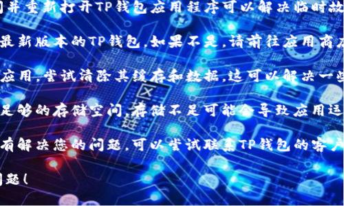 关于TP钱包的问题，您可以尝试以下解决步骤：

1. **检查网络连接**：确保您的设备已连接到稳定的网络，可能会影响钱包的正常运行。

2. **重启应用程序**：有时，简单地关闭并重新打开TP钱包应用程序可以解决临时故障。

3. **更新应用程序**：确保您使用的是最新版本的TP钱包。如果不是，请前往应用商店更新。

4. **清除缓存**：在设置中找到TP钱包应用，尝试清除其缓存和数据。这可以解决一些常见的问题。

5. **检查设备存储**：确保您的设备有足够的存储空间，存储不足可能会导致应用运行不正常。

6. **联系支持团队**：如果以上步骤没有解决您的问题，可以尝试联系TP钱包的客户支持团队，他们能够提供更专业的帮助。

希望这些建议能帮助您解决TP钱包的问题！